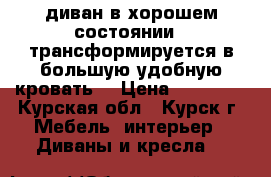 диван в хорошем состоянии . трансформируется в большую удобную кровать. › Цена ­ 12 000 - Курская обл., Курск г. Мебель, интерьер » Диваны и кресла   